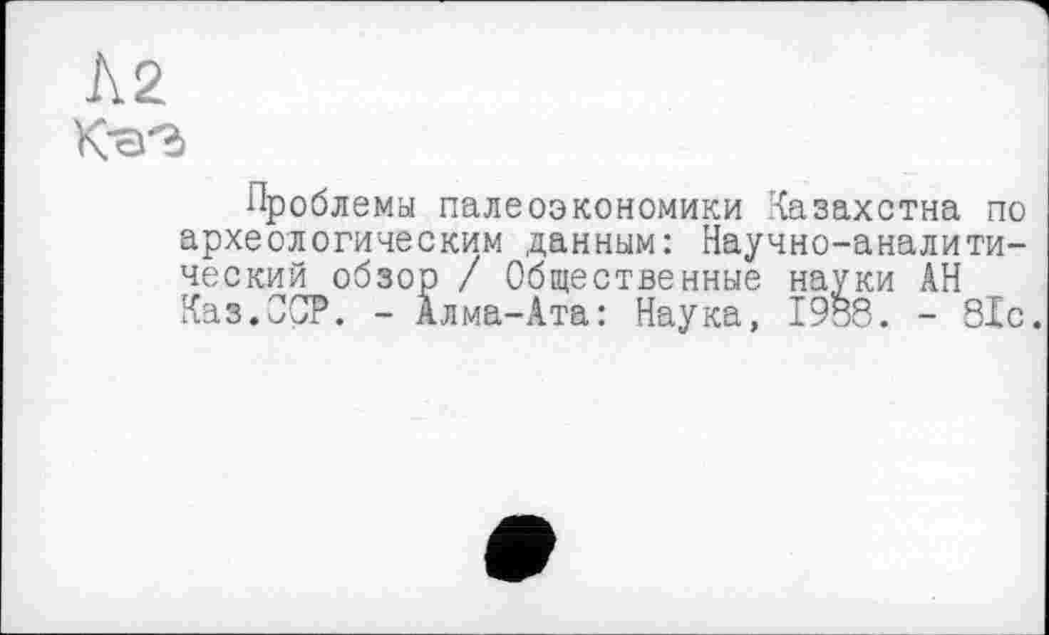 ﻿Л2
Проблемы палеоэкономики Казахстна по археологическим данным: Научно-аналитический обзор / Общественные науки ÂH Каз.OOP. - Алма-Ата: Наука, 1988. - 81с.